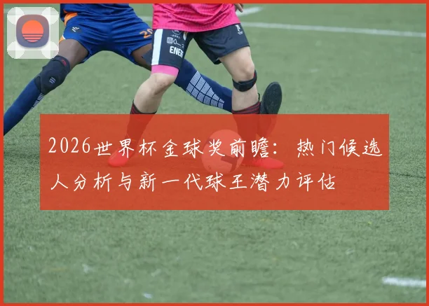 2026世界杯金球奖前瞻:热门候选人分析与新一代球王潜力评估