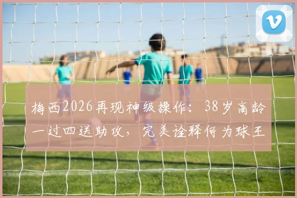 梅西2026再现神级操作：38岁高龄一过四送助攻，完美诠释何为球王