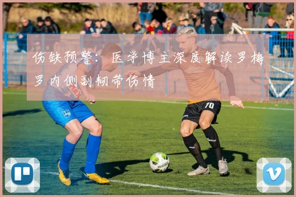 伤缺预警:医学博主深度解读罗梅罗内侧副韧带伤情