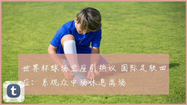 世界杯球场空座引热议 国际足联回应：系观众中场休息离场