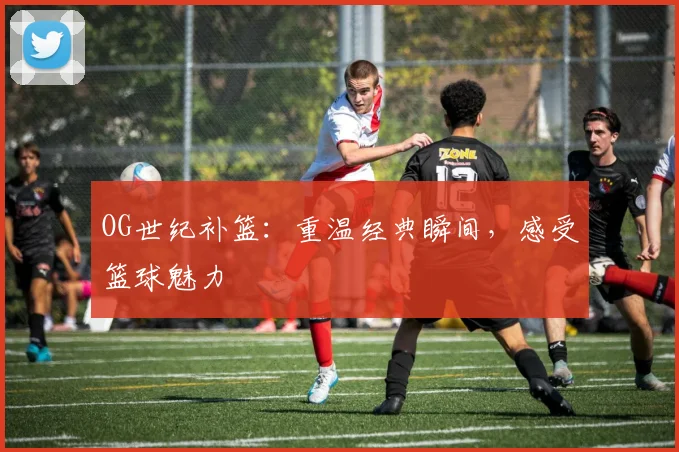 OG世纪补篮：重温经典瞬间，感受篮球魅力