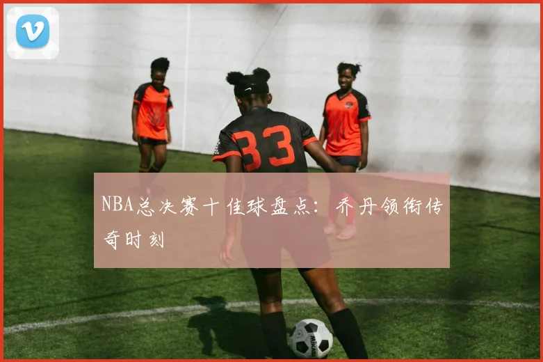 NBA总决赛十佳球盘点:乔丹领衔传奇时刻